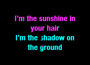 I'm the sunshine in
your hair

I'm the shadow on
the ground