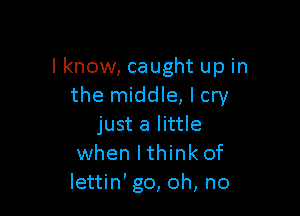 I know, caught up in
the middle, I cry

just a little
when lthink of
lettin' go, oh, no