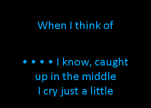 When lthink of

0 0 0 0 I know, caught
up in the middle
lcryjust a little