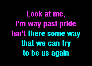 Look at me,
I'm way past pride

Isn't there some way
that we can try
to be us again