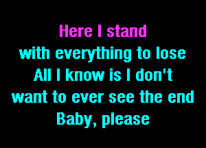 Here I stand
with everything to lose
All I know is I don't
want to ever see the end
Baby, please