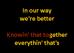 In our way
we're better

Knowin' that together
everythin' that's