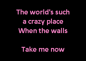 The world's such
a crazy place

When the walls

Take me now