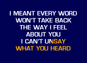 l MEANT EVERY WORD
WON'T TAKE BACK
THE WAY I FEEL
ABOUT YOU
I CANT UNSAY
WHAT YOU HEARD

g