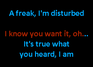 Afreak, I'm disturbed

I know you want it, oh...
It's true what
you heard, I am