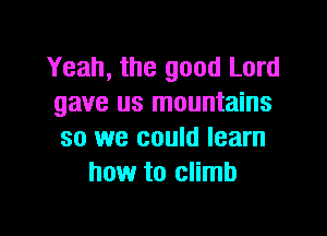 Yeah, the good Lord
gave us mountains

so we could learn
how to climb