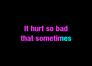 It hurt so bad

that sometimes