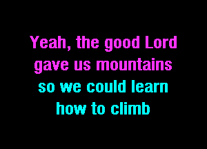 Yeah, the good Lord
gave us mountains

so we could learn
how to climb