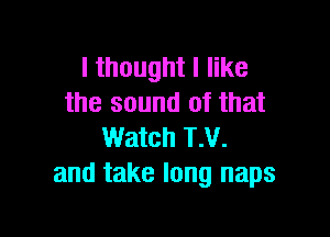 I thought I like
the sound of that

Watch T.V.
and take long naps