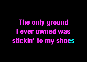 The only ground

I ever owned was
stickin' to my shoes