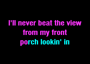 I'll never beat the view

from my front
porch lookin' in