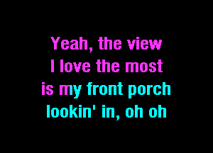 Yeah, the view
I love the most

is my front porch
Iookin' in, oh oh