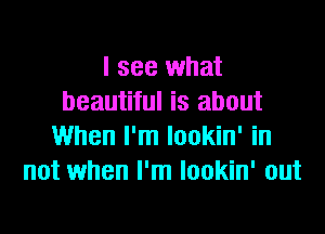 I see what
beautiful is about
When I'm lookin' in
not when I'm lookin' out