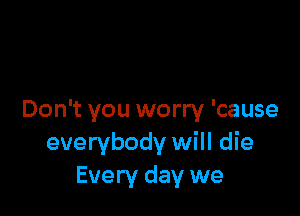 Don't you worry 'cause
everybody will die
Every day we