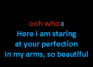 ooh whoa

Here I am staring
at your perfection
In my arms, so beautiful