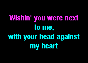 Wishin' you were next
to me,

with your head against
my heart