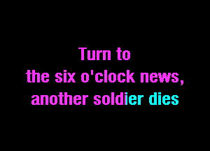 Turn to

the six o'clock news,
another soldier dies
