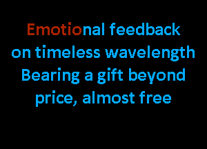 Emotional feedback
on timeless wavelength
Bearing a gift beyond
price, almost free