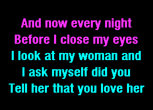 And now every night
Before I close my eyes
I look at my woman and
I ask myself did you
Tell her that you love her