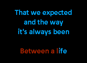 That we expected
and the way

it's always been

Between a life