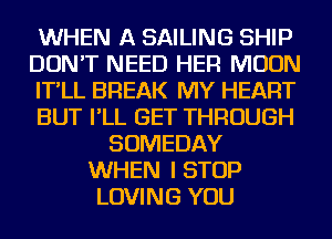 WHEN A SAILING SHIP
DON'T NEED HER MOON
IT'LL BREAK MY HEART
BUT I'LL GET THROUGH
SOMEDAY
WHEN I STOP
LOVING YOU