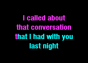 I called about
that conversation

that I had with you
last night