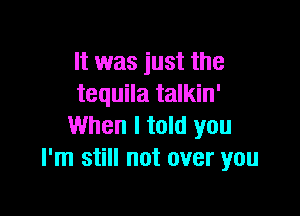It was just the
tequila talkin'

When I told you
I'm still not over you