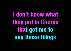 I don't know what
they put in Cuervo

that got me to
say those things