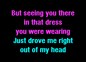 But seeing you there
in that dress
you were wearing
Just drove me right
out of my head