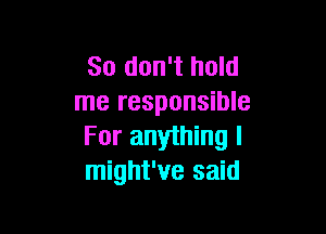 So don't hold
me responsible

For anything I
might've said
