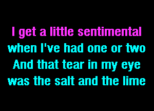 I get a little sentimental
when I've had one or two
And that tear in my eye
was the salt and the lime
