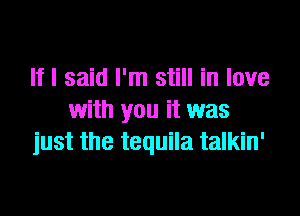 If I said I'm still in love

with you it was
just the tequila talkin'
