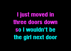 I just moved in
three doors down

so I wouldn't be
the girl next door