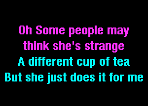 on Some people may
think she's strange
A different cup of tea
But she just does it for me