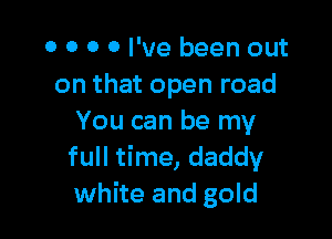 0 0 0 0 I've been out
on that open road

You can be my
full time, daddy
white and gold