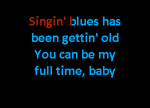 Singin' blues has
been gettin' old

You can be my
full time, baby