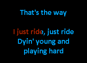 That's the way

I just ride, just ride
Dyin' young and
playing hard
