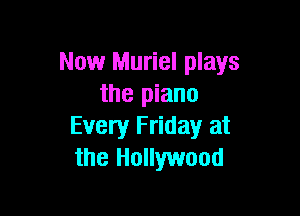 Now Muriel plays
the piano

Every Friday at
the Hollywood