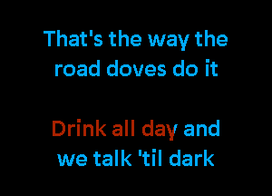 That's the way the
road doves do it

Drink all day and
we talk 'til dark