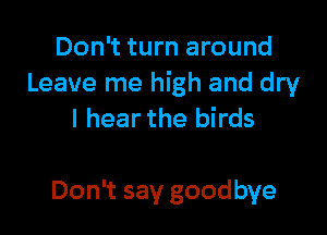 Don't turn around
Leave me high and dry

I hear the birds

Don't say goodbye