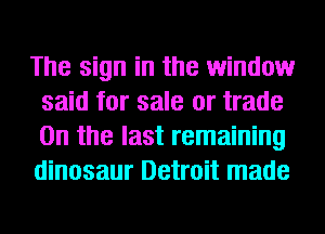 The sign in the window
said for sale or trade
0n the last remaining
dinosaur Detroit made