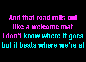 And that road rolls out
like a welcome mat
I don't know where it goes
but it beats where we're at