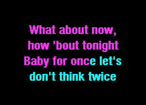 What about now,
how 'bout tonight

Baby for once let's
don't think twice