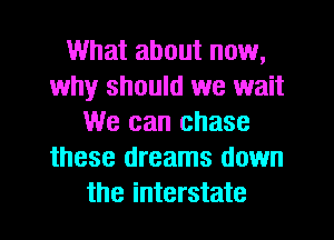 What about now,
why should we wait
We can chase
these dreams down
the interstate