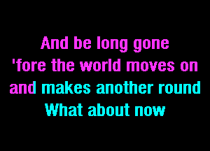 And be long gone
'fore the world moves on
and makes another round

What about now