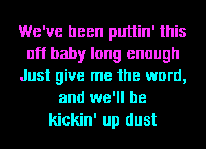 We've been puttin' this
off baby long enough
Just give me the word,
and we'll be
kickin' up dust