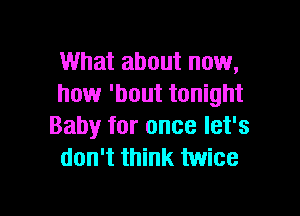 What about now,
how 'bout tonight

Baby for once let's
don't think twice