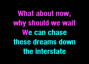 What about now,
why should we wait
We can chase
these dreams down
the interstate