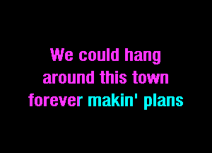 We could hang

around this town
forever makin' plans