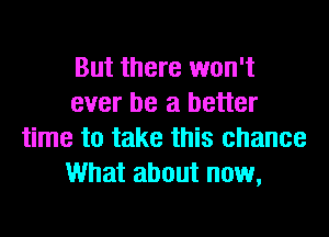 But there won't
ever be a better
time to take this chance
What about now,